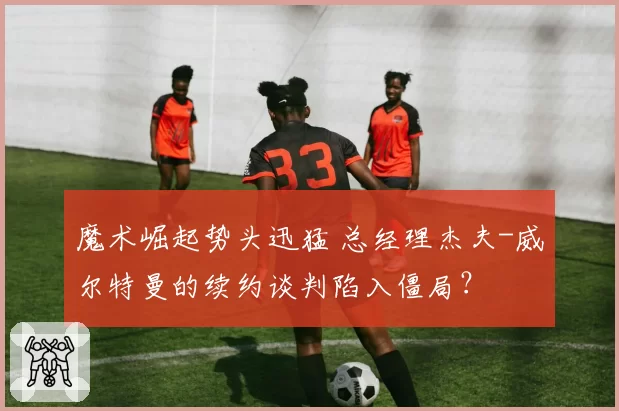 魔术崛起势头迅猛 总经理杰夫-威尔特曼的续约谈判陷入僵局？