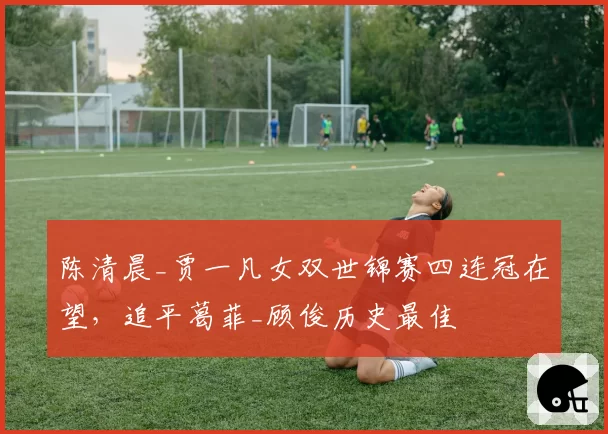陈清晨_贾一凡女双世锦赛四连冠在望,追平葛菲_顾俊历史最佳