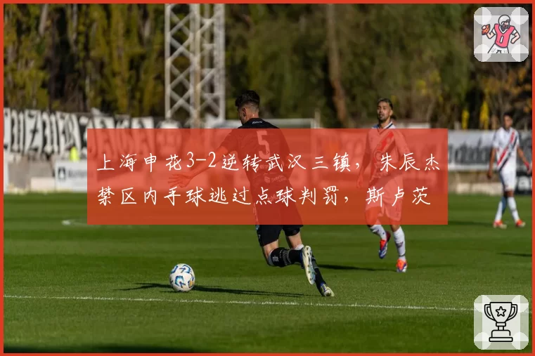上海申花3-2逆转武汉三镇,朱辰杰禁区内手球逃过点球判罚,斯卢茨基赛后承认“运气站我们这边”