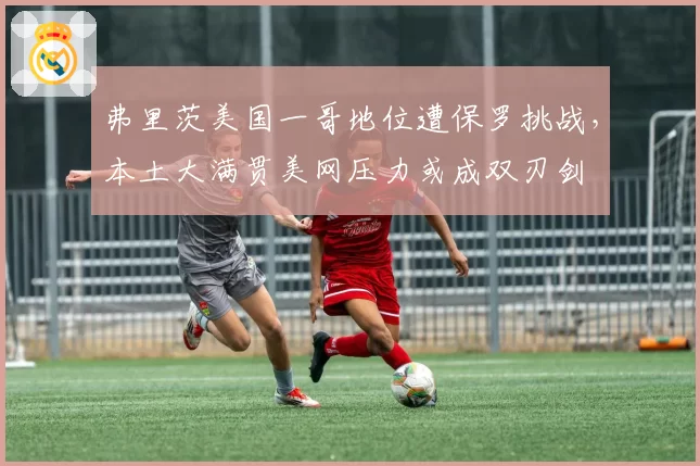 弗里茨美国一哥地位遭保罗挑战,本土大满贯美网压力或成双刃剑