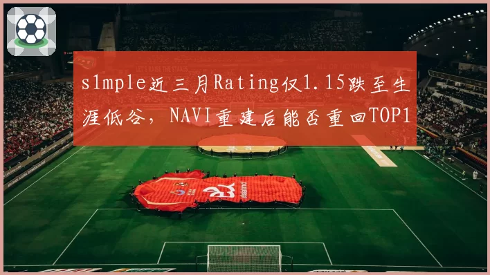 s1mple近三月Rating仅1.15跌至生涯低谷,NAVI重建后能否重回TOP1?