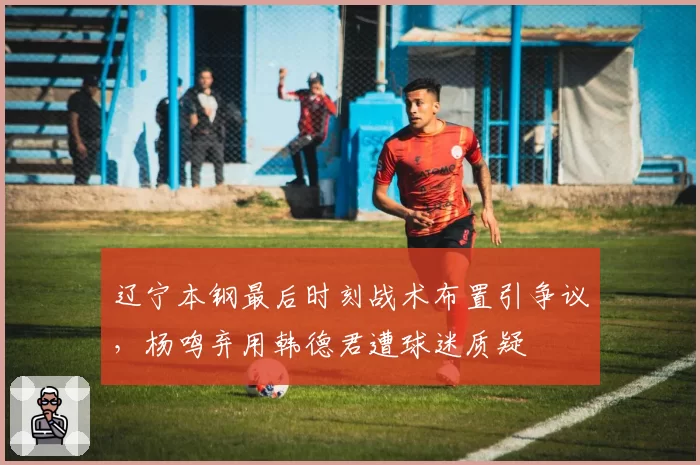 辽宁本钢最后时刻战术布置引争议，杨鸣弃用韩德君遭球迷质疑