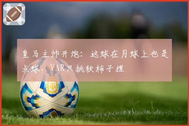 皇马主帅开炮:这球在月球上也是点球,VAR只挑软柿子捏