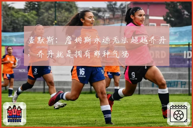 查默斯:詹姆斯永远无法超越乔丹,乔丹就是拥有那种气场