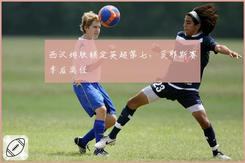 西汉姆联锁定英超第七，莫耶斯赛季后离任