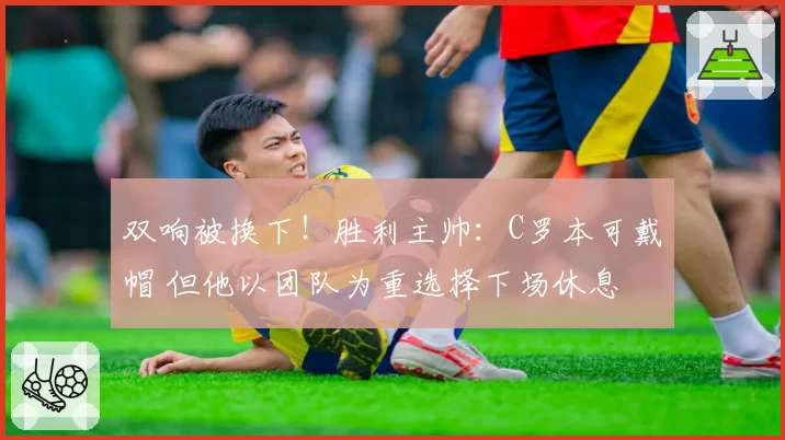 双响被换下!胜利主帅:C罗本可戴帽 但他以团队为重选择下场休息