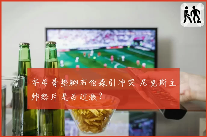 字母哥垫脚布伦森引冲突 尼克斯主帅怒斥是否过激？