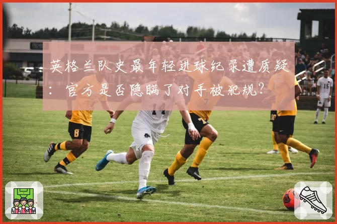 英格兰队史最年轻进球纪录遭质疑：官方是否隐瞒了对手被犯规？